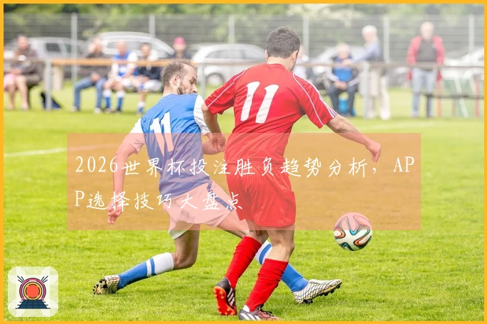 2026世界杯投注胜负趋势分析，APP选择技巧大盘点